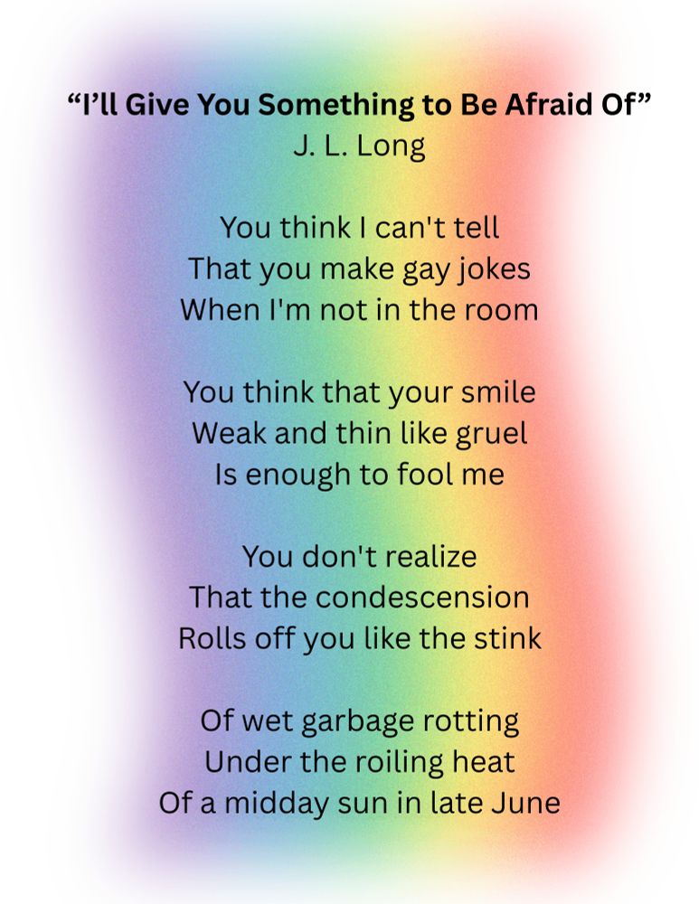 “I’ll Give You Something to Be Afraid Of”
J. L. Long

You think I can't tell
That you make gay jokes
When I'm not in the room

You think that your smile
Weak and thin like gruel
Is enough to fool me

You don't realize
That the condescension
Rolls off you like the stink

Of wet garbage rotting
Under the roiling heat
Of a midday sun in late June