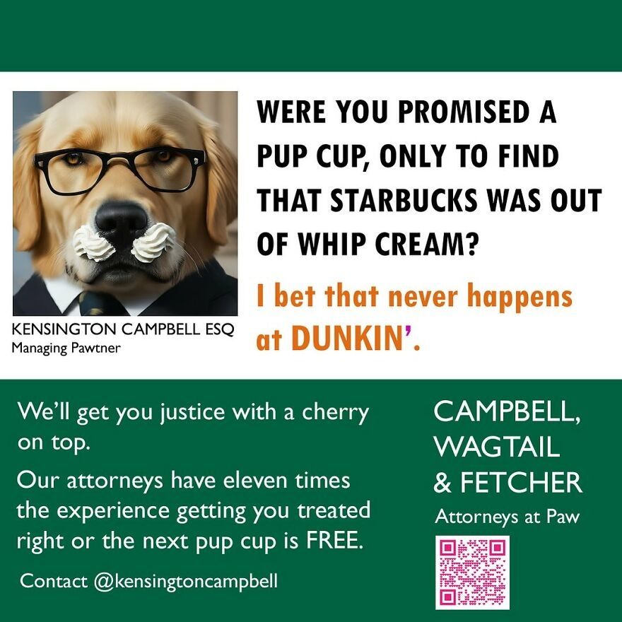 Photo of a dog with a whipped cream mustache, wearing glasses. 

WERE YOU PROMISED A
PUP CUP, ONLY TO FIND
THAT STARBUCKS WAS OUT
OF WHIP CREAM?
I bet that never at Dunkin'.

We'll get you justice with a cherry on top.
Our attorneys have eleven times the experience getting you treated right or the next pup cup is FREE. Contact @kensingtoncampbell

Campbell, Wagtail, & Fetcher
Attorneys at Paw