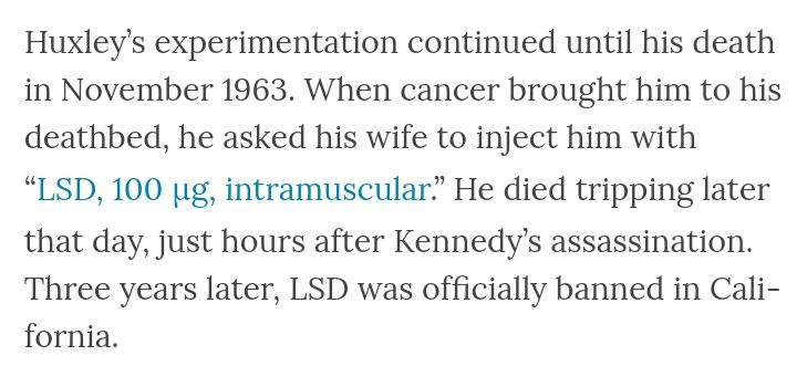 Huxley's experimentation continued until his death in November 1963. When cancer brought him to his deathbed, he asked his wife to inject him with "LSD, 100 µg, intramuscular." He died tripping later that day, just hours after Kennedy's assassination. Three years later, LSD was officially banned in California.