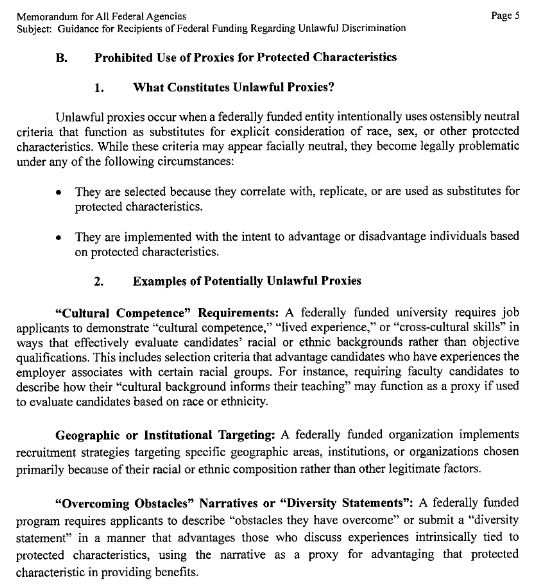 B. Prohibited Use of Proxies for Protected Characteristics
l. \ilhat Constitutes Unlawful Proxies?
Unlawful proxies occur when a federally funded entity intentionally uses ostensibly neutral
criteria that function as substitutes for explicit consideration of race, sex, or other protected
characteristics. While these criteria may appear facially neutral, they become legally problematic
under any of the following circumstances:
They are selected because they correlate with, replicate, or are used as substitutes for
protected characteri stics.
o They are implemented with the intent to advantage or disadvantage individuals based
on protected characteristics.
2. Examples of Potentially Unlawful Proxies
"Cultural Competence" Requirements: A federally funded university requires job
applicants to demonstrate'ocultural competence," "lived experience," or "cross-cultural skills" in
ways that effectively evaluate candidates' racial or ethnic backgrounds rather than objective
qualifications. This includes selection criteria that advantage candidates who have experiences the
employer associates with certain racial groups. For instance, requiring faculty candidates to
describe how their "cultural background informs their teaching" may ñrnction as a proxy if used
to evaluate candidates based on race or ethnicity.
Geographic or Institutional Targeting: A federally funded organization implements
recruitment strategies targeting specific geographic areas, institutions, or organizations chosen
primarily because of their racial or ethnic composition rather than other legitimate factors.
"Overcoming Obstacles" Narratives or ttDiversity Statements": A federally funded
progr¿ìm requires applicants to describe o'obstacles they have overcome" or submit a "diversity
statement" in a manner that advantages those who discuss experiences intrinsically tied to
protected characteristics, using the narrative as a proxy for advantaging that protected
characteristic in providing benefits.