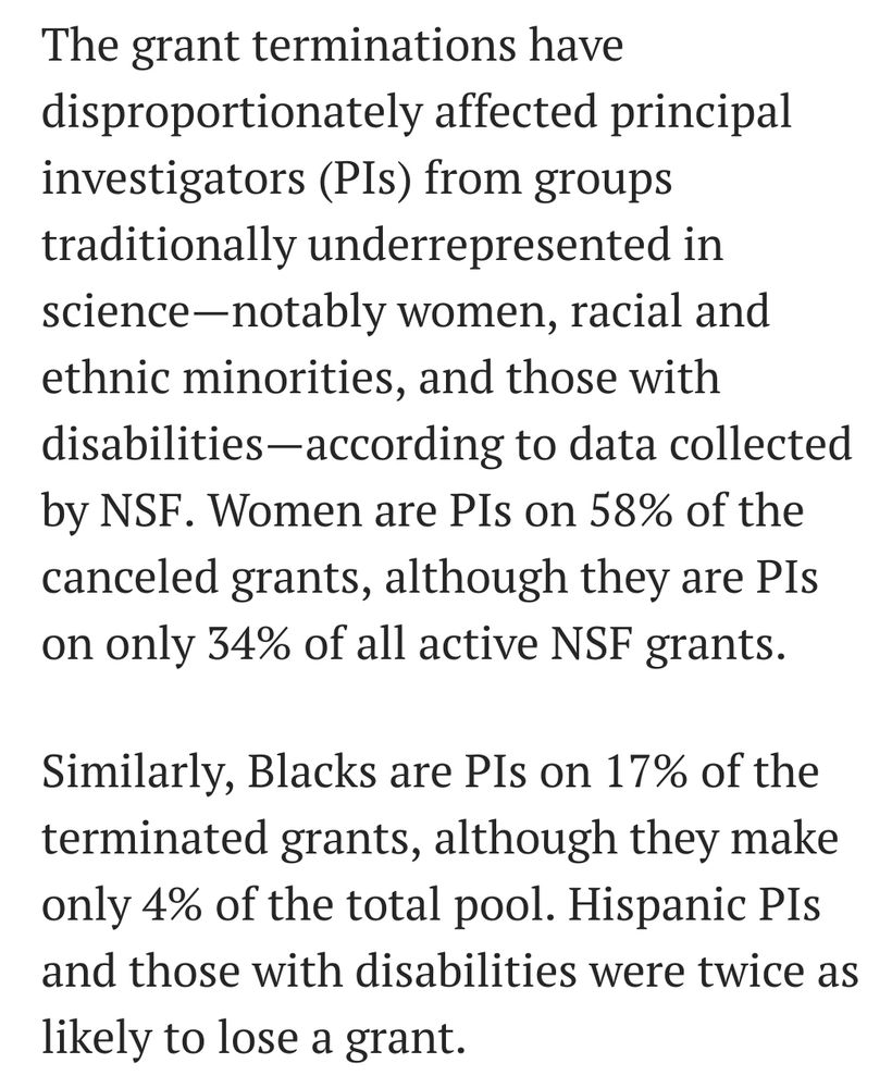 The grant terminations have disproportionately affected principal investigators (PIs) from groups traditionally underrepresented in science—notably women, racial and ethnic minorities, and those with disabilities—according to data collected by NSF. Women are PIs on 58% of the canceled grants, although they are PIs on only 34% of all active NSF grants.

Similarly, Blacks are PIs on 17% of the terminated grants, although they make only 4% of the total pool. Hispanic PIs and those with disabilities were twice as likely to lose a grant.


https://www.science.org/content/article/trump-officials-take-steps-toward-radically-different-nsf