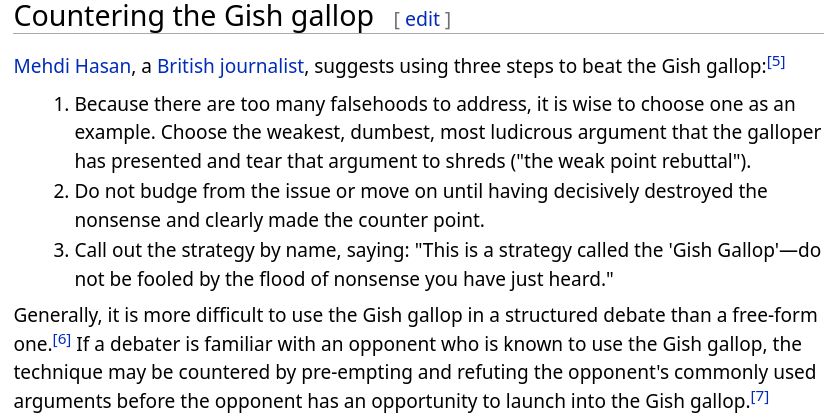 Countering the Gish gallop

Mehdi Hasan, a British journalist, suggests using three steps to beat the Gish gallop:[5]

    Because there are too many falsehoods to address, it is wise to choose one as an example. Choose the weakest, dumbest, most ludicrous argument that the galloper has presented and tear that argument to shreds ("the weak point rebuttal").
    Do not budge from the issue or move on until having decisively destroyed the nonsense and clearly made the counter point.
    Call out the strategy by name, saying: "This is a strategy called the 'Gish Gallop'—do not be fooled by the flood of nonsense you have just heard."

Generally, it is more difficult to use the Gish gallop in a structured debate than a free-form one.[6] If a debater is familiar with an opponent who is known to use the Gish gallop, the technique may be countered by pre-empting and refuting the opponent's commonly used arguments before the opponent has an opportunity to launch into the Gish gallop.[7] 