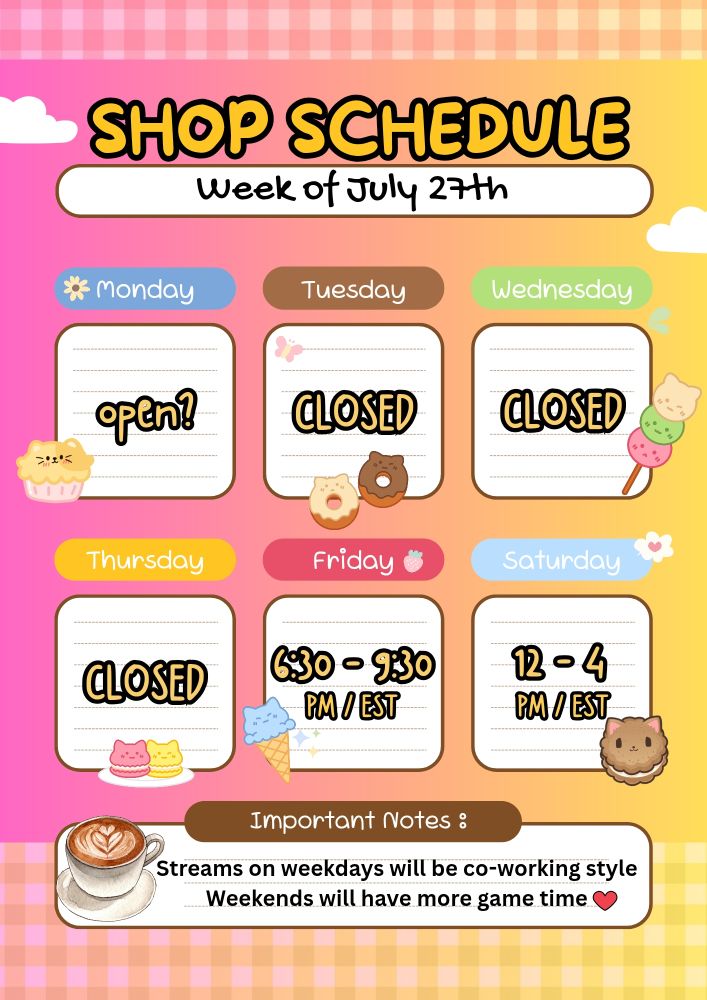 A schedule for the days Monday through Saturday. It reads "Shop Schedule" with "Week of July 27th before" under the slot for Monday it says "open?' Tuesday, v Wednesday, and Thursday read "CLOSED" while Friday has "6:30 - 9:30 PM EST" and Saturday has "12-4 PM EST" the important notes reads "Streams on weekdays will be co-working style. Weekends will have more game time ❤️" there are small images of cat fusion desserts here and there on a pink, orange, and yellow gradient background