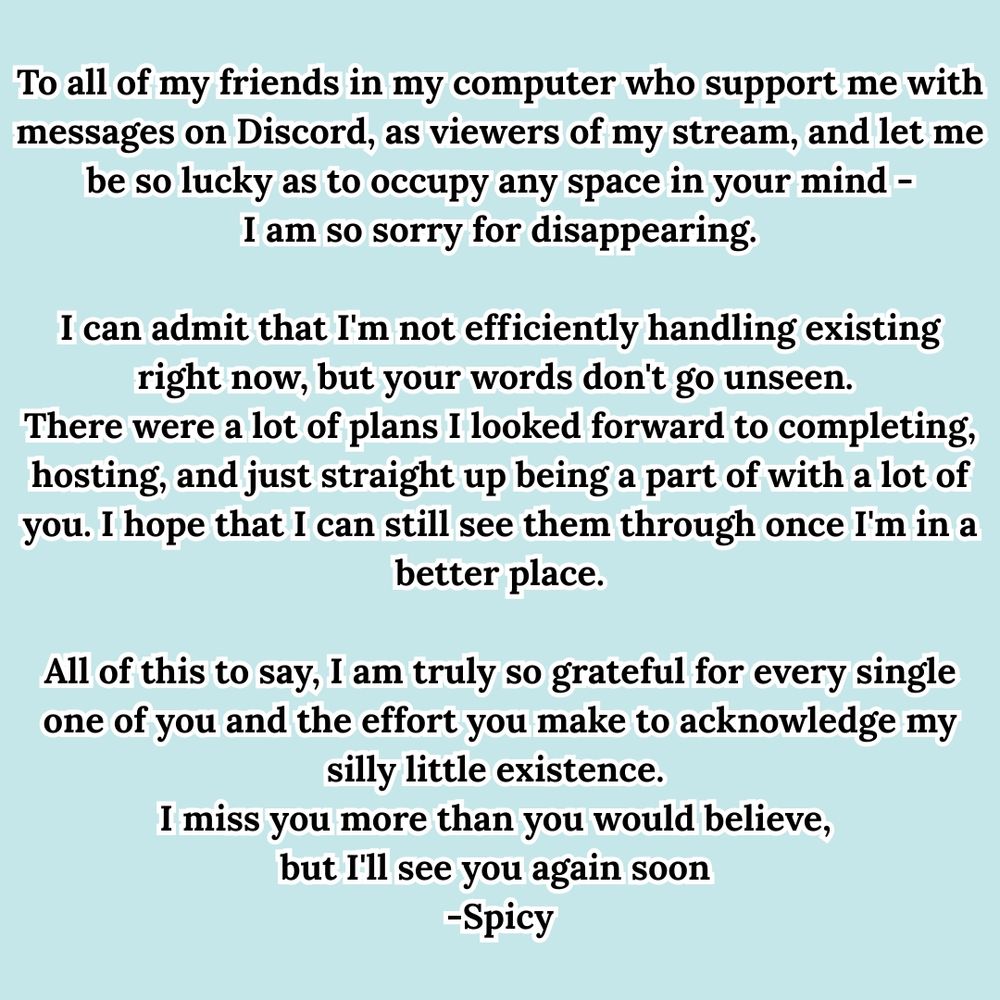 "To all of my friends in my computer who support me with messages on Discord, as viewers of my stream, and let me be so lucky as to occupy any space in your mind -
I am so sorry for disappearing.

I can admit that I'm not efficiently handling existing right now, but your words don't go unseen. 
There were a lot of plans I looked forward to completing, hosting, and just straight up being a part of with a lot of you. I hope that I can still see them through once I'm in a better place.

All of this to say, I am truly so grateful for every single one of you and the effort you make to acknowledge my silly little existence. 
I miss you more than you would believe, 
but I'll see you again soon 
-Spicy"