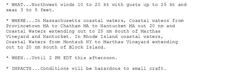 * WHAT...Northwest winds 10 to 20 kt with gusts up to 25 kt and
seas 3 to 5 feet.

* WHERE...In Massachusetts coastal waters, Coastal waters from
Provincetown MA to Chatham MA to Nantucket MA out 20 nm and
Coastal Waters extending out to 25 nm South of Marthas
Vineyard and Nantucket. In Rhode Island coastal waters,
Coastal Waters from Montauk NY to Marthas Vineyard extending
out to 20 nm South of Block Island.

* WHEN...Until 2 PM EDT this afternoon.

* IMPACTS...Conditions will be hazardous to small craft.