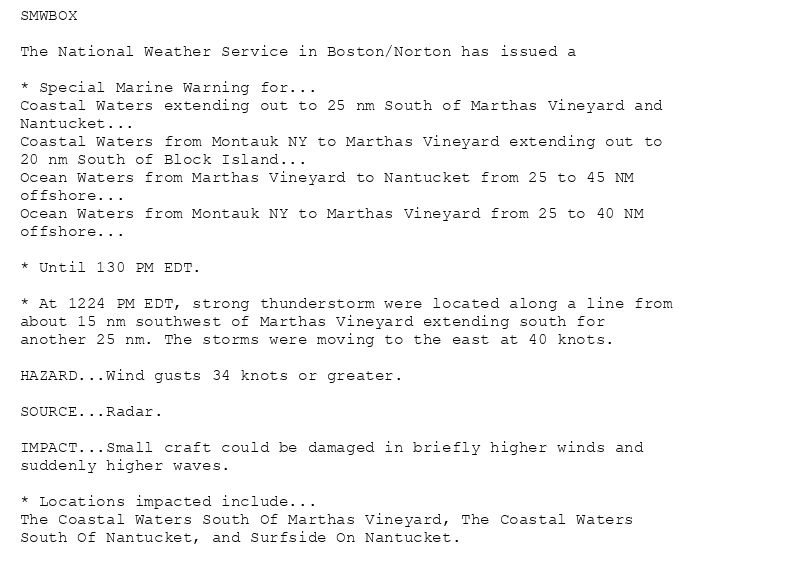 SMWBOX

The National Weather Service in Boston/Norton has issued a

* Special Marine Warning for...
Coastal Waters extending out to 25 nm South of Marthas Vineyard and
Nantucket...
Coastal Waters from Montauk NY to Marthas Vineyard extending out to
20 nm South of Block Island...
Ocean Waters from Marthas Vineyard to Nantucket from 25 to 45 NM
offshore...
Ocean Waters from Montauk NY to Marthas Vineyard from 25 to 40 NM
offshore...

* Until 130 PM EDT.

* At 1224 PM EDT, strong thunderstorm were located along a line from
about 15 nm southwest of Marthas Vineyard extending south for
another 25 nm. The storms were moving to the east at 40 knots.

HAZARD...Wind gusts 34 knots or greater.

SOURCE...Radar.

IMPACT...Small craft could be damaged in briefly higher winds and
suddenly higher waves.

* Locations impacted include...
The Coastal Waters South Of Marthas Vineyard, The Coastal Waters
South Of Nantucket, and Surfside On Nantucket.