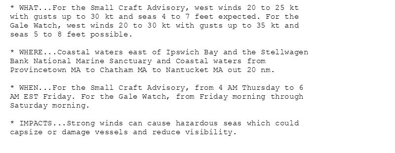 * WHAT...For the Small Craft Advisory, west winds 20 to 25 kt
with gusts up to 30 kt and seas 4 to 7 feet expected. For the
Gale Watch, west winds 20 to 30 kt with gusts up to 35 kt and
seas 5 to 8 feet possible.

* WHERE...Coastal waters east of Ipswich Bay and the Stellwagen
Bank National Marine Sanctuary and Coastal waters from
Provincetown MA to Chatham MA to Nantucket MA out 20 nm.

* WHEN...For the Small Craft Advisory, from 4 AM Thursday to 6
AM EST Friday. For the Gale Watch, from Friday morning through
Saturday morning.

* IMPACTS...Strong winds can cause hazardous seas which could
capsize or damage vessels and reduce visibility.
