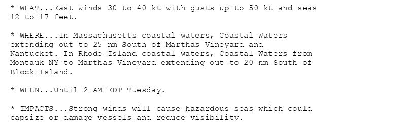 * WHAT...East winds 30 to 40 kt with gusts up to 50 kt and seas
12 to 17 feet.

* WHERE...In Massachusetts coastal waters, Coastal Waters
extending out to 25 nm South of Marthas Vineyard and
Nantucket. In Rhode Island coastal waters, Coastal Waters from
Montauk NY to Marthas Vineyard extending out to 20 nm South of
Block Island.

* WHEN...Until 2 AM EDT Tuesday.

* IMPACTS...Strong winds will cause hazardous seas which could
capsize or damage vessels and reduce visibility.