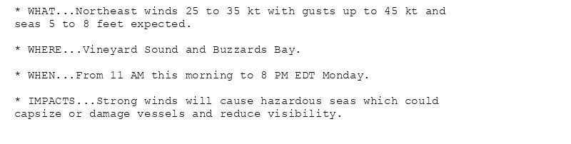 * WHAT...Northeast winds 25 to 35 kt with gusts up to 45 kt and
seas 5 to 8 feet expected.

* WHERE...Vineyard Sound and Buzzards Bay.

* WHEN...From 11 AM this morning to 8 PM EDT Monday.

* IMPACTS...Strong winds will cause hazardous seas which could
capsize or damage vessels and reduce visibility.