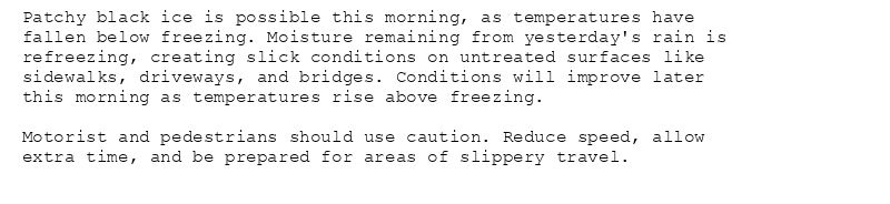 Patchy black ice is possible this morning, as temperatures have
fallen below freezing. Moisture remaining from yesterday's rain is
refreezing, creating slick conditions on untreated surfaces like
sidewalks, driveways, and bridges. Conditions will improve later
this morning as temperatures rise above freezing.

Motorist and pedestrians should use caution. Reduce speed, allow
extra time, and be prepared for areas of slippery travel.