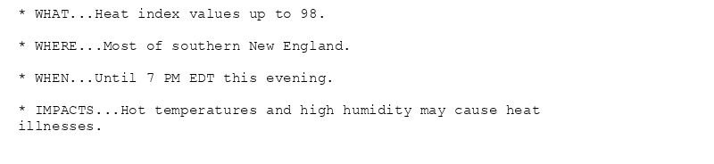 * WHAT...Heat index values up to 98.

* WHERE...Most of southern New England.

* WHEN...Until 7 PM EDT this evening.

* IMPACTS...Hot temperatures and high humidity may cause heat
illnesses.