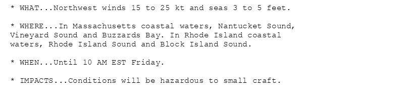 * WHAT...Northwest winds 15 to 25 kt and seas 3 to 5 feet.

* WHERE...In Massachusetts coastal waters, Nantucket Sound,
Vineyard Sound and Buzzards Bay. In Rhode Island coastal
waters, Rhode Island Sound and Block Island Sound.

* WHEN...Until 10 AM EST Friday.

* IMPACTS...Conditions will be hazardous to small craft.
