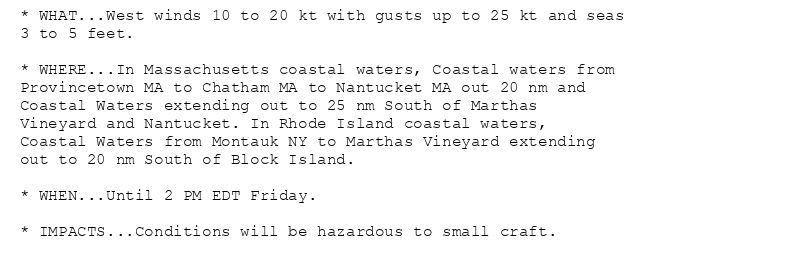 * WHAT...West winds 10 to 20 kt with gusts up to 25 kt and seas
3 to 5 feet.

* WHERE...In Massachusetts coastal waters, Coastal waters from
Provincetown MA to Chatham MA to Nantucket MA out 20 nm and
Coastal Waters extending out to 25 nm South of Marthas
Vineyard and Nantucket. In Rhode Island coastal waters,
Coastal Waters from Montauk NY to Marthas Vineyard extending
out to 20 nm South of Block Island.

* WHEN...Until 2 PM EDT Friday.

* IMPACTS...Conditions will be hazardous to small craft.