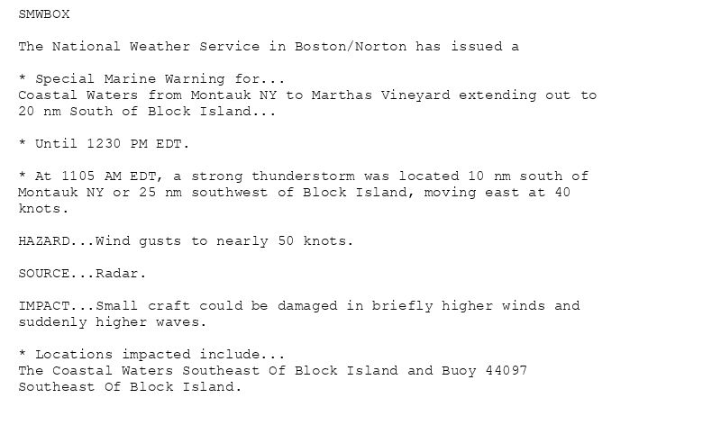 SMWBOX

The National Weather Service in Boston/Norton has issued a

* Special Marine Warning for...
Coastal Waters from Montauk NY to Marthas Vineyard extending out to
20 nm South of Block Island...

* Until 1230 PM EDT.

* At 1105 AM EDT, a strong thunderstorm was located 10 nm south of
Montauk NY or 25 nm southwest of Block Island, moving east at 40
knots.

HAZARD...Wind gusts to nearly 50 knots.

SOURCE...Radar.

IMPACT...Small craft could be damaged in briefly higher winds and
suddenly higher waves.

* Locations impacted include...
The Coastal Waters Southeast Of Block Island and Buoy 44097
Southeast Of Block Island.