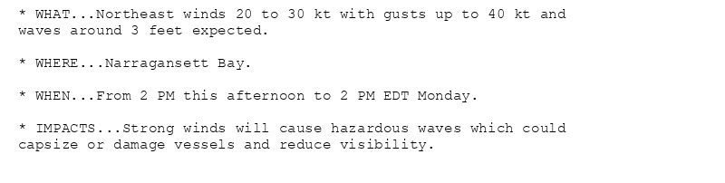 * WHAT...Northeast winds 20 to 30 kt with gusts up to 40 kt and
waves around 3 feet expected.

* WHERE...Narragansett Bay.

* WHEN...From 2 PM this afternoon to 2 PM EDT Monday.

* IMPACTS...Strong winds will cause hazardous waves which could
capsize or damage vessels and reduce visibility.