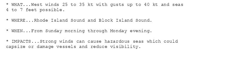 * WHAT...West winds 25 to 35 kt with gusts up to 40 kt and seas
4 to 7 feet possible.

* WHERE...Rhode Island Sound and Block Island Sound.

* WHEN...From Sunday morning through Monday evening.

* IMPACTS...Strong winds can cause hazardous seas which could
capsize or damage vessels and reduce visibility.