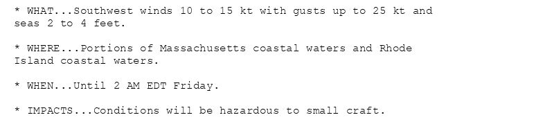 * WHAT...Southwest winds 10 to 15 kt with gusts up to 25 kt and
seas 2 to 4 feet.

* WHERE...Portions of Massachusetts coastal waters and Rhode
Island coastal waters.

* WHEN...Until 2 AM EDT Friday.

* IMPACTS...Conditions will be hazardous to small craft.