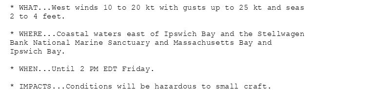 * WHAT...West winds 10 to 20 kt with gusts up to 25 kt and seas
2 to 4 feet.

* WHERE...Coastal waters east of Ipswich Bay and the Stellwagen
Bank National Marine Sanctuary and Massachusetts Bay and
Ipswich Bay.

* WHEN...Until 2 PM EDT Friday.

* IMPACTS...Conditions will be hazardous to small craft.