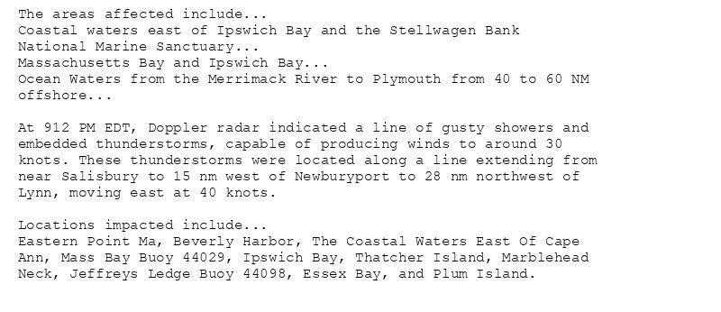 The areas affected include...
Coastal waters east of Ipswich Bay and the Stellwagen Bank
National Marine Sanctuary...
Massachusetts Bay and Ipswich Bay...
Ocean Waters from the Merrimack River to Plymouth from 40 to 60 NM
offshore...

At 912 PM EDT, Doppler radar indicated a line of gusty showers and
embedded thunderstorms, capable of producing winds to around 30
knots. These thunderstorms were located along a line extending from
near Salisbury to 15 nm west of Newburyport to 28 nm northwest of
Lynn, moving east at 40 knots.

Locations impacted include...
Eastern Point Ma, Beverly Harbor, The Coastal Waters East Of Cape
Ann, Mass Bay Buoy 44029, Ipswich Bay, Thatcher Island, Marblehead
Neck, Jeffreys Ledge Buoy 44098, Essex Bay, and Plum Island.