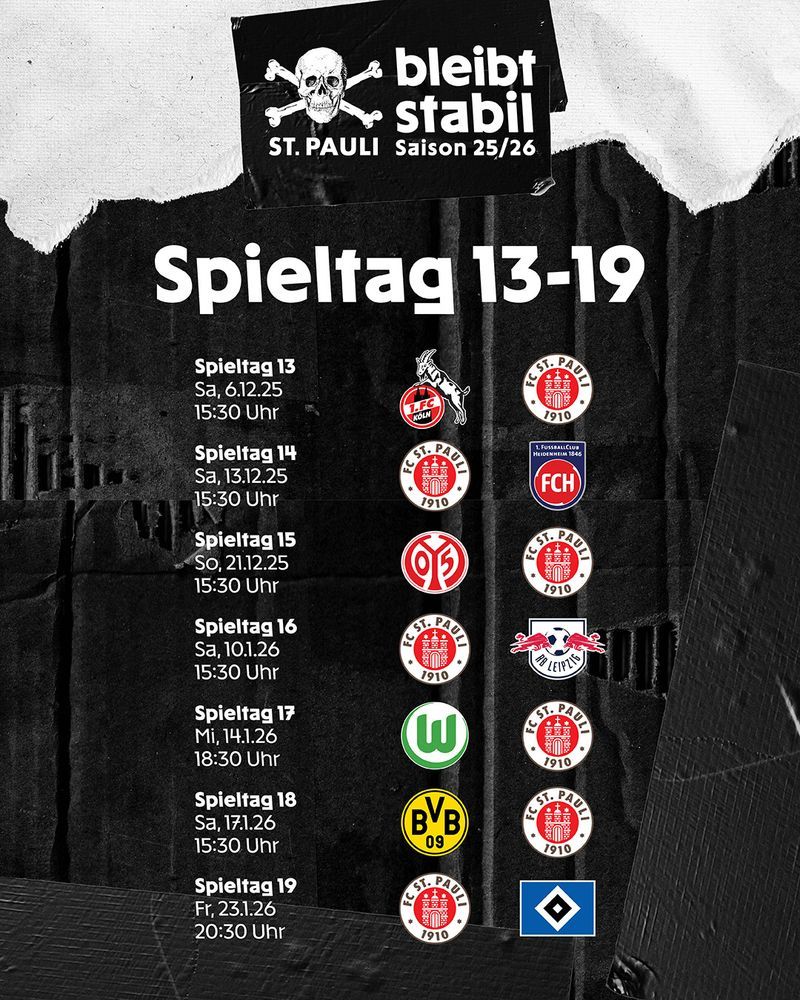 Matchweek 13–19

Matchweek 13
Sat, 6.12.25
15.30 CET

FC Köln v FC St. Pauli

Matchweek 14
Sat, 13.12.25
15.30 CET
FC St. Pauli v FC Heidenheim

Matchweek 15
Sun, 21.12.25
15.30 CET

FSV Mainz 05 v FC St. Pauli

Matchweek 16
Sat, 10.1.26
15.30 CET
FC St. Pauli v RB Leipzig

Matchweek 17
Mi, 14.1.26
18.30 CET
VfL Wolfsburg v FC St. Pauli

Matchweek 18
Sat, 17.1.26
15.30 CET
Borussia Dortmund v FC St. Pauli

Matchweek 19
Fri, 23.1.26
20.30 CET
FC St. Pauli v Hamburger SV