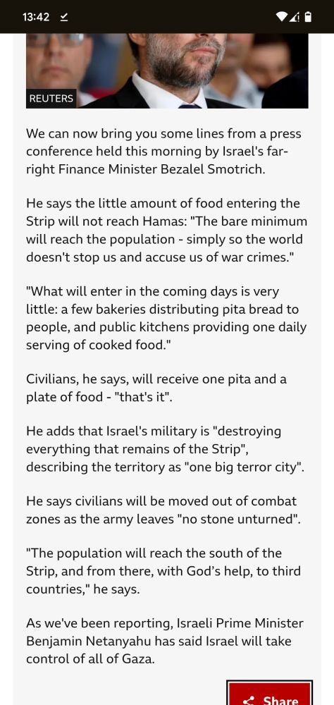 Screenshot for the BBC article of Israel's occupation of Gaza.

We can now bring you some lines from a press conference held this morning by Israel's far-right Finance Minister Bezalel Smotrich.

He says the little amount of food entering the Strip will not reach Hamas: "The bare minimum will reach the population - simply so the world doesn't stop us and accuse us of war crimes."

"What will enter in the coming days is very little: a few bakeries distributing pita bread to people, and public kitchens providing one daily serving of cooked food."

Civilians, he says, will receive one pita and a plate of food - "that's it".

He adds that Israel's military is "destroying everything that remains of the Strip", describing the territory as "one big terror city".

He says civilians will be moved out of combat zones as the army leaves "no stone unturned".

"The population will reach the south of the Strip, and from there, with God’s help, to third countries," he says.

As we've been reporting, Israeli Prime Minister Benjamin Netanyahu has said Israel will take control of all of Gaza.