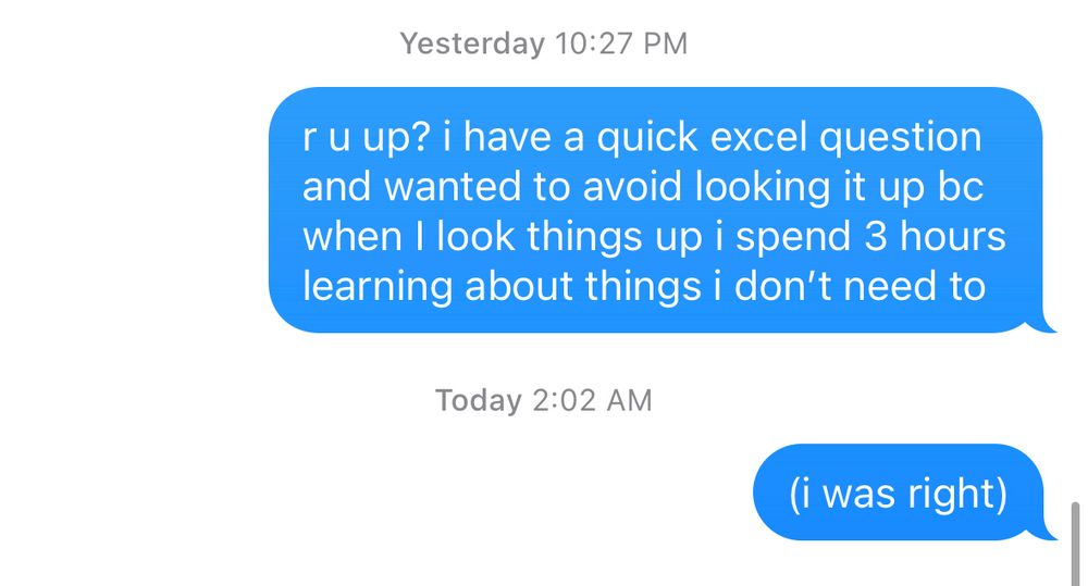 a screenshot of a text from me to my friend (pictured in the previous post) reading: "r u up? i have a quick excel question and want to avoid looking it up bc when I look things up i spend 3 hours learning about things i don't need to" from 10:27 PM

there is no reply, and then it is followed by another  message from me reading: "(i was right)" from 2:02 AM