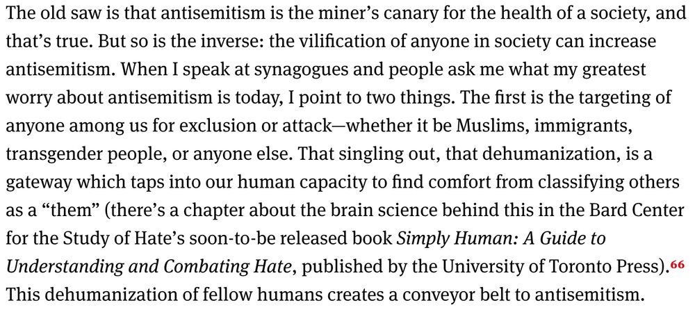 The old saw is that antisemitism is the miner’s canary for the health of a society, and that’s true. But so is the inverse: the vilification of anyone in society can increase antisemitism. When I speak at synagogues and people ask me what my greatest worry about antisemitism is today, I point to two things. The first is the targeting of anyone among us for exclusion or attack—whether it be Muslims, immigrants, transgender people, or anyone else. That singling out, that dehumanization, is a gateway which taps into our human capacity to find comfort from classifying others as a “them” (there’s a chapter about the brain science behind this in the Bard Center for the Study of Hate’s soon-to-be released book Simply Human: A Guide to Understanding and Combating Hate, published by the University of Toronto Press). 