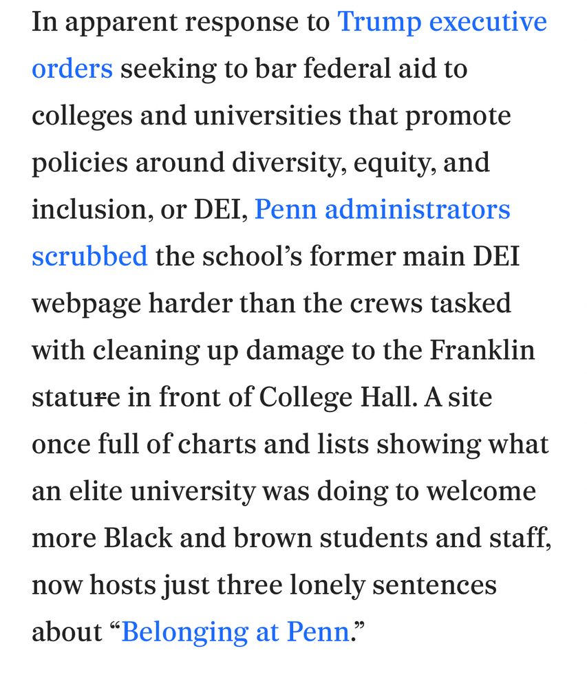 In apparent response to Trump executive orders seeking to bar federal aid to colleges and universities that promote policies around diversity, equity, and inclusion, or DEI, Penn administrators scrubbed the school's former main DEI webpage harder than the crews tasked with cleaning up damage to the Franklin stature in front of College Hall. A site once full of charts and lists showing what an elite university was doing to welcome more Black and brown students and staff, now hosts just three lonely sentences about "Belonging at Penn.”