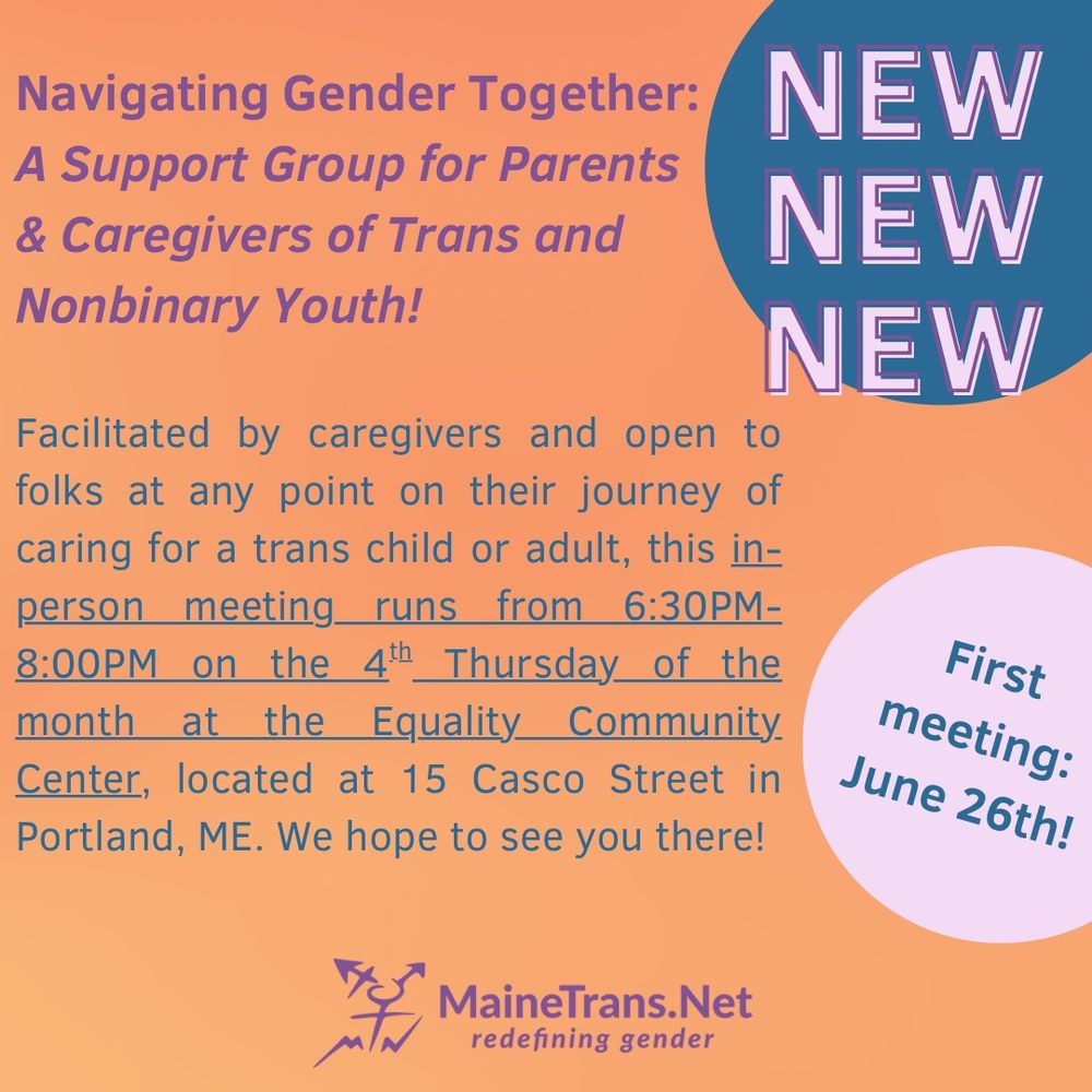 On an orange background, blue text reads: 
Navigating Gender Together:
A Support Group for Parents & Caregivers of Trans and
Nonbinary Youth!

Facilitated by caregivers and open to folks at any point on their journey of caring for a trans child or adult, this in-person meeting runs from 6:30PM-8:00PM on the 4th Thursday of the month at the Equality Community Center, located at 15 Casco Street in Portland, ME. We hope to see you there!

First meeting June 26!