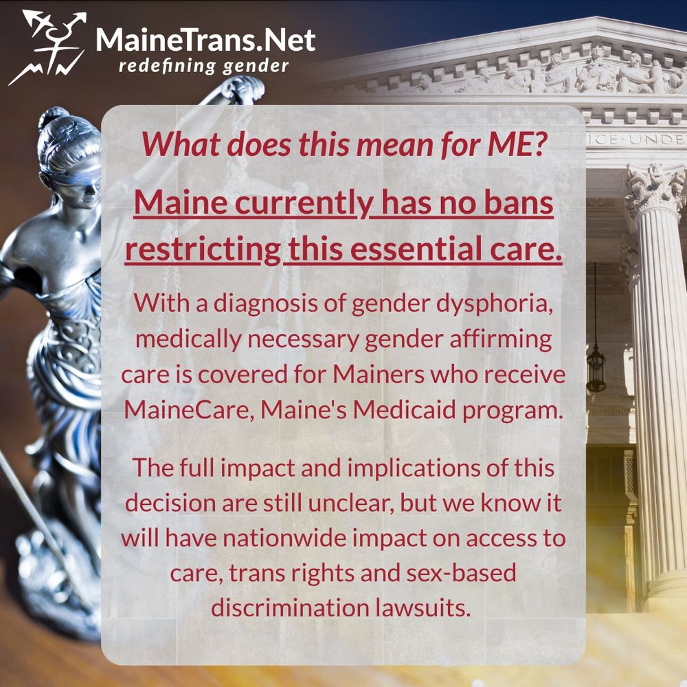  What does this mean for ME?
Maine currently has no bans restricting this essential care.
With a diagnosis of gender dysphoria, medically necessary gender affirming care is covered for Mainers who receive MaineCare, Maine's Medicaid program.
The full impact and implications of this decision are still unclear, but we know it will have nationwide impact on access to care, trans rights and sex-based discrimination lawsuits.