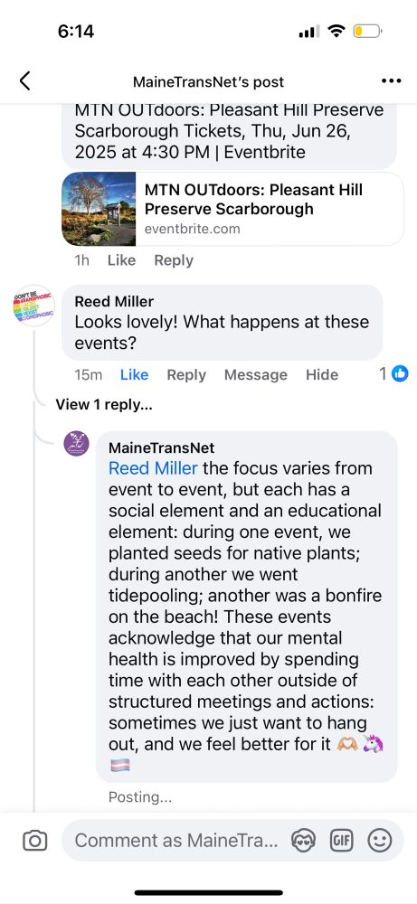 Screenshot of a Facebook comment on our post about outdoors events. The comment and our reply read:
Reed Miller:
Looks lovely! What happens at these events?

MaineTransNet:
Reed Miller the focus varies from event to event, but each has a social element and an educational element: during one event, we planted seeds for native plants; during another we went tidepooling; another was a bonfire on the beach! These events acknowledge that our mental health is improved by spending time with each other outside of structured meetings and actions: sometimes we just want to hang out, and we feel better for it
