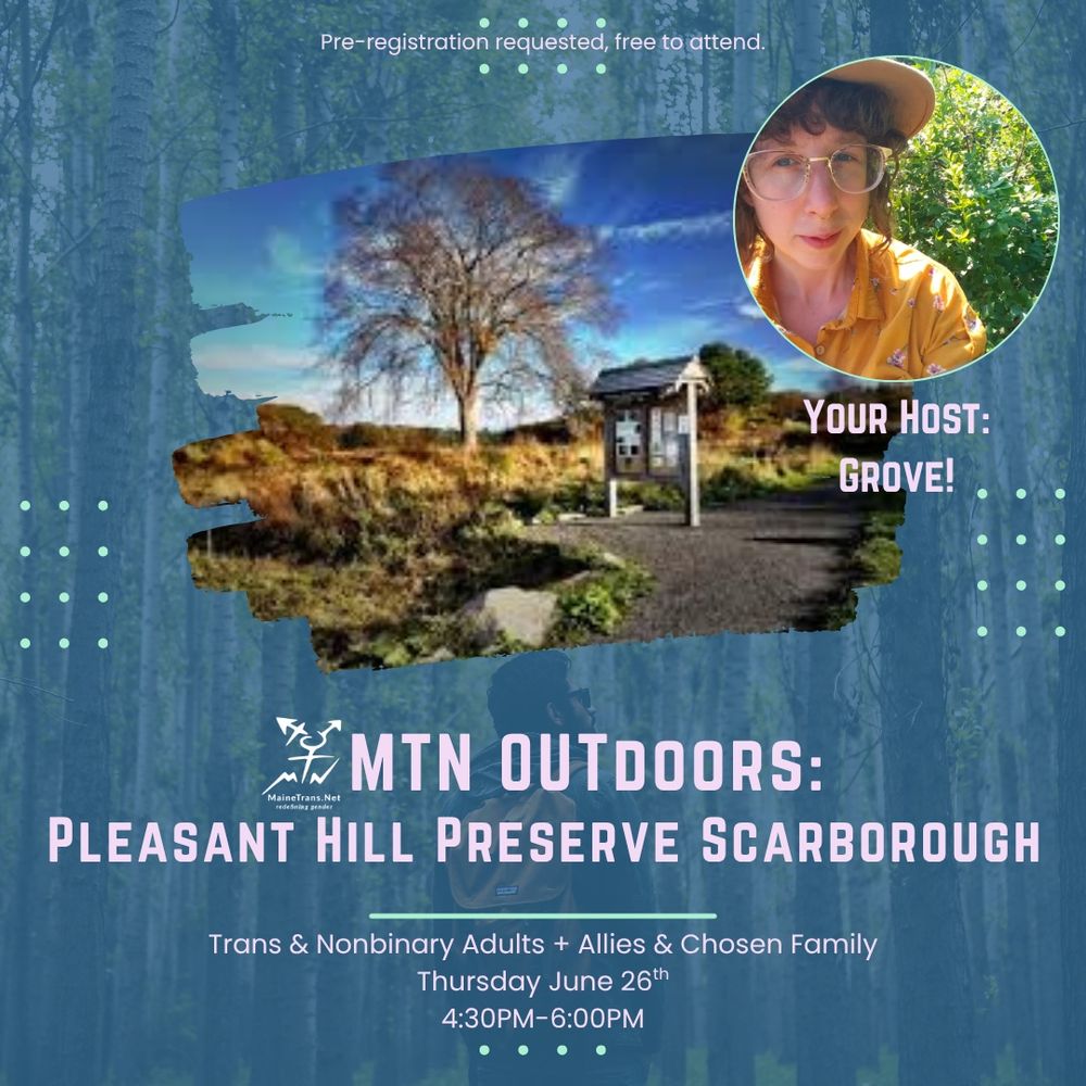 On a dark blue background is an image of the Pleasant Hill preserve with an avatar of master naturalist Grove. The text reads Pre-registration requested, free to attend.
YOUR HOST:
GROVE!
#MTN OUTDOORS:
MaineTrans.Net
PLEASANT HILL PRESERVE SCARBOROUGH
Trans & Nonbinary Adults + Allies & Chosen Family