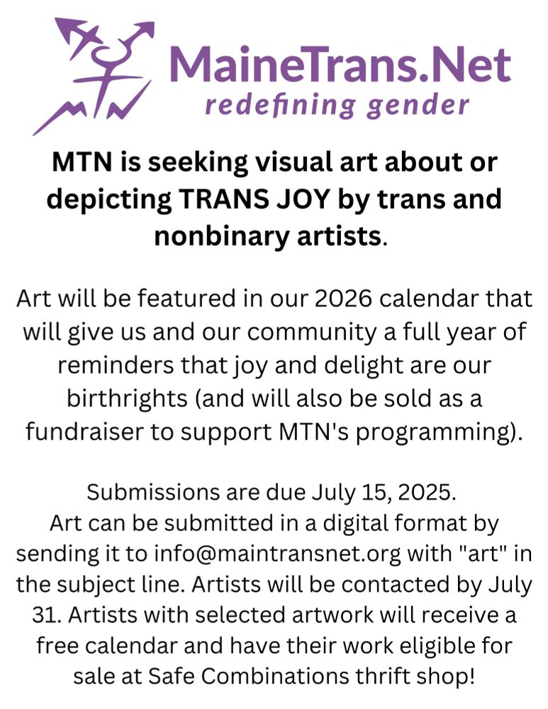 On a white background under the MTN logo, black text reads 
MTN is seeking visual art about or depicting TRANS JOY by trans and nonbinary artists.
Art will be featured in our 2026 calendar that will give us and our community a full year of reminders that joy and delight are our birthrights (and will also be sold as a fundraiser to support MTN's programming).
Submissions are due July 15, 2025.
Art can be submitted in a digital format by sending it to info@maintransnet.org with "art" in the subject line. Artists will be contacted by July 31. Artists with selected artwork will receive a free calendar and have their work eligible for sale at Safe Combinations thrift shop!
