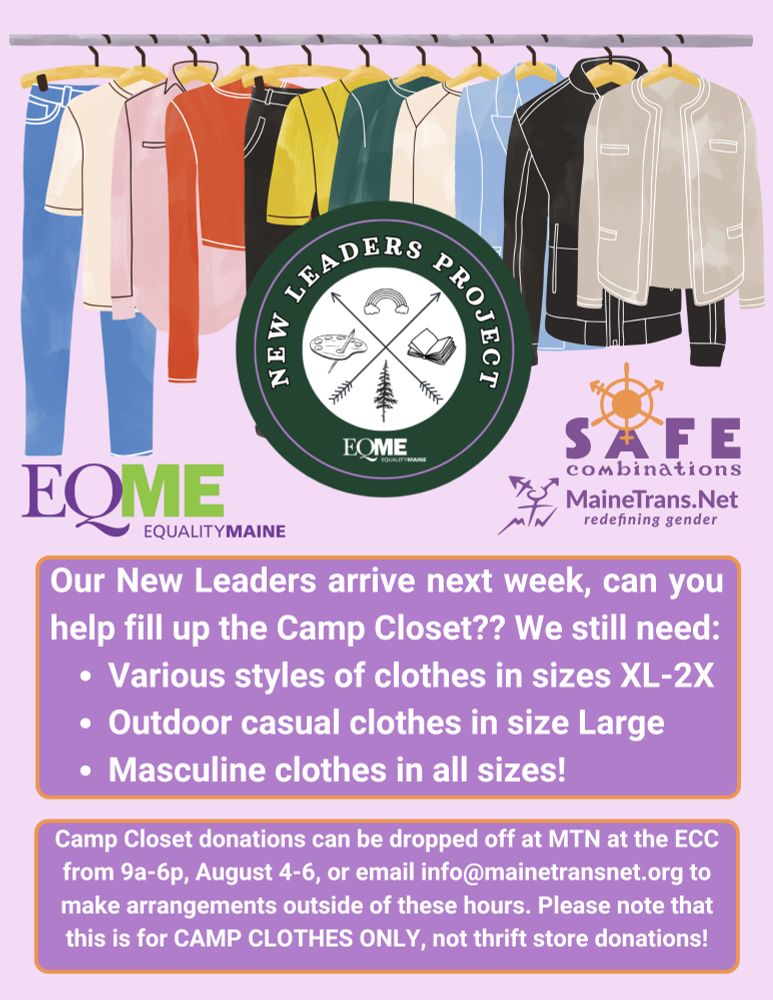 Below an illustration of clothes hanging on a rack are the logos for EQME, New Leaders Project, Safe Combinations, and MTN. Below these, white text on a purple background with an orange border reads:
Our New Leaders arrive next week, can you help fill up the Camp Closet?? We still need:
• Various styles of clothes in sizes XL-2X
• Outdoor casual clothes in size Large
• Masculine clothes in all sizes!
Camp Closet donations can be dropped off at MTN at the ECC
from 9a-6p, August 4-6, or email info@mainetransnet.org to make arrangements outside of these hours. Please note that this is for CAMP CLOTHES ONLY, not thrift store donations!