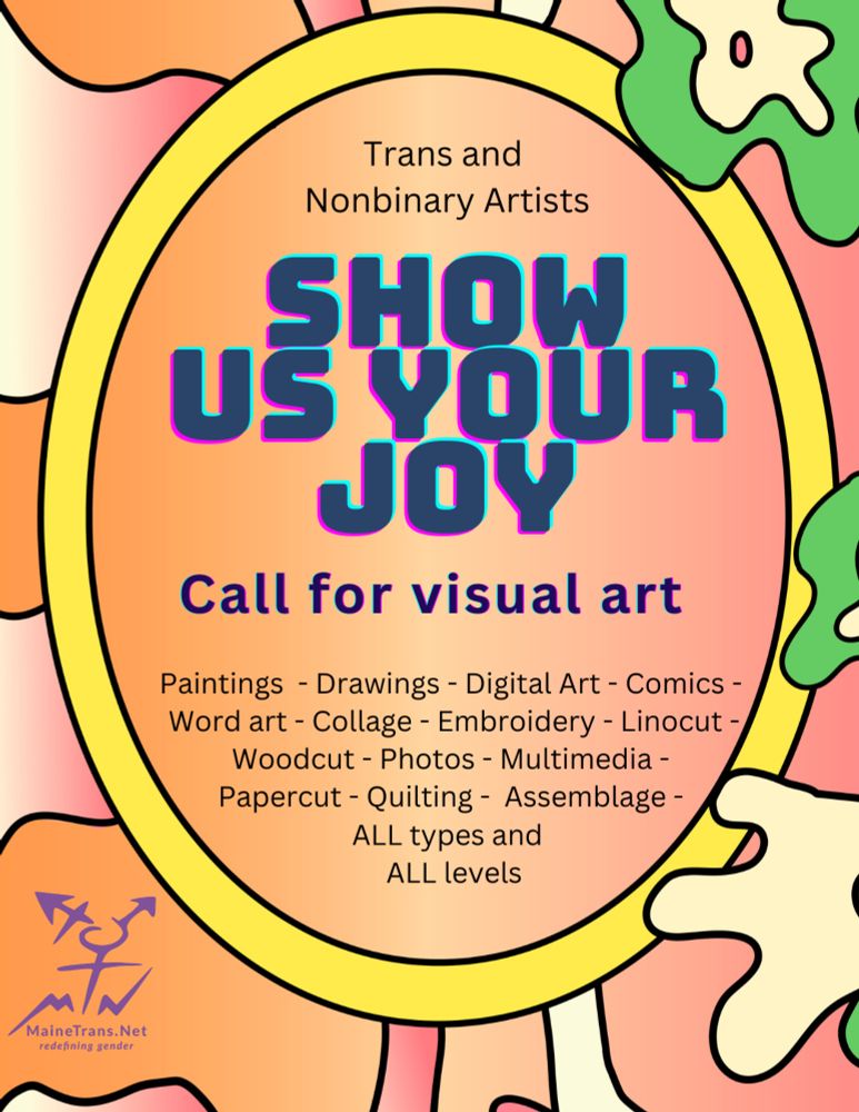 On an abstract art background inside an oval, text reads 
Trans and Nonbinary Artists
SHOW US YOUR JOY
Call for visual art
Paintings - Drawings - Digital Art - Comics - Word art - Collage - Embroidery - Linocut -
Woodcut - Photos - Multimedia - Papercut - Quilting - Assemblage -
ALL types and
ALL levels