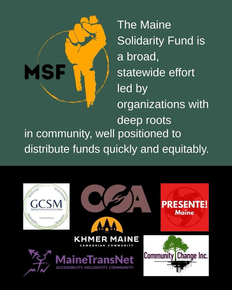On a green background, white text reads: The Maine
Solidarity Fund is a broad,
MSF
statewide effort led by organizations with deep roots
in community, well positioned to distribute funds quickly and equitably.
Below are the logos of the coalition member organizations: 
Gateway community services Maine, community organizing alliance, Presente Maine, Khmer Maine, Community Change Inc, MaineTransNet
