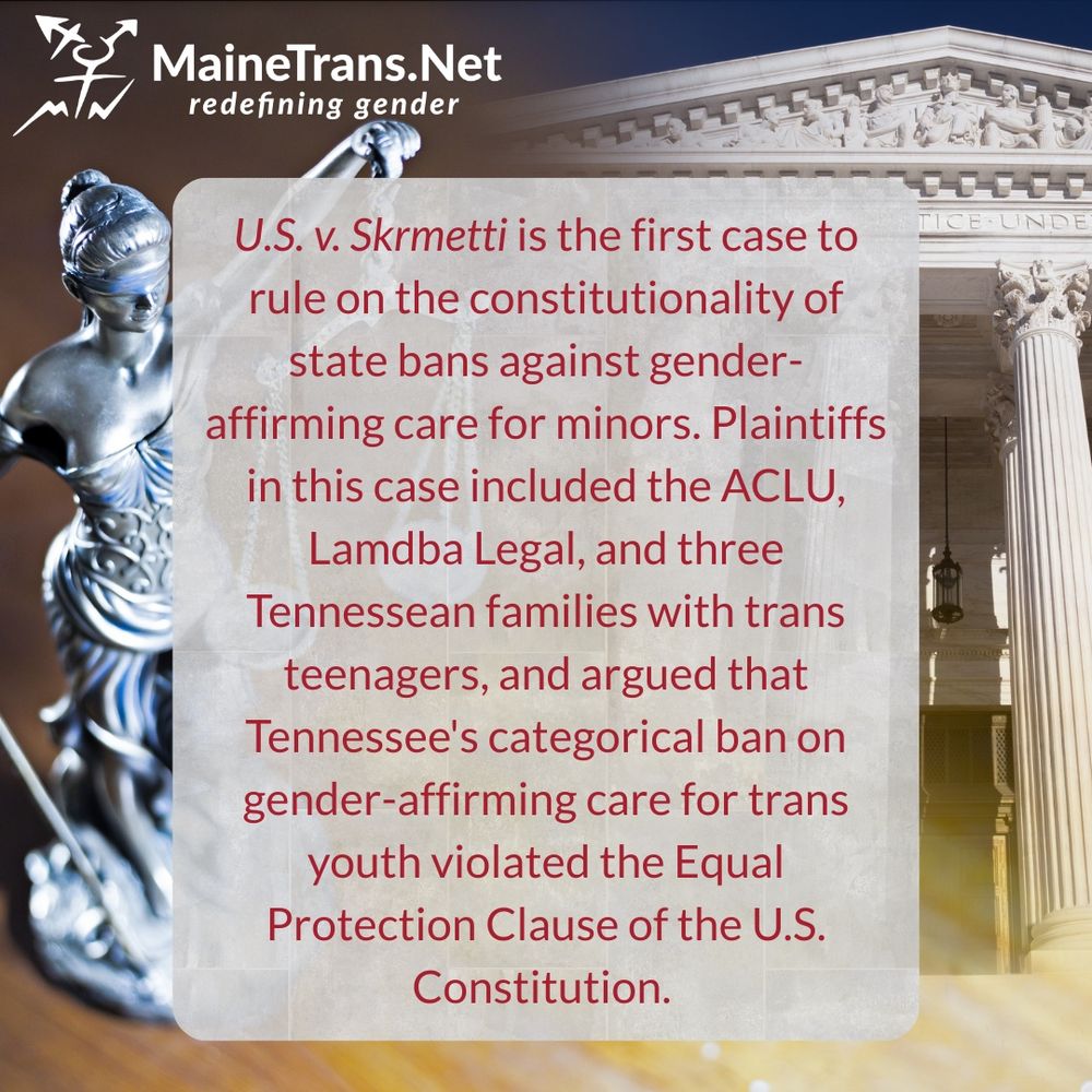 U.S. v. Skrmetti is the first case to rule on the constitutionality of state bans against gender-affirming care for minors. Plaintiffs in this case included the ACLU, Lamdba Legal, and three
Tennessean families with trans teenagers, and argued that Tennessee's categorical ban on gender-affirming care for trans youth violated the Equal Protection Clause of the U.S.
Constitution.
