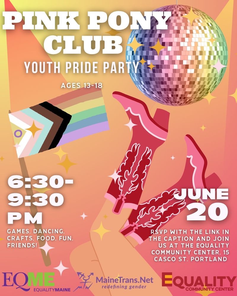 Multicolored poster with a mirror disco ball, progress pride flag, and pink sparkly cowboy boots illustrations. Text details of the events are included and as follows:
PINK PONY
CLUB
YOUTH PRIDE PARTY
AGES 13-18
6:30-9:30 PM
GAMES, DANCING, CRAFTS, FOOD, FUN.
FRIENDS!
JUNE 20
RSVP WITH THE LINK IN THE CAPTION AND JOIN US AT THE EQUALITY
COMMUNITY CENTER, 15
CASCO ST. PORTLAND