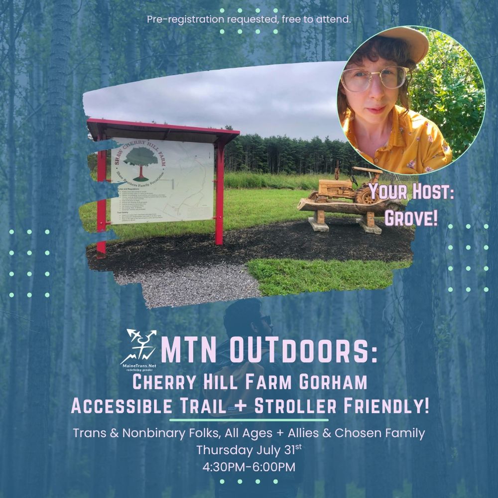 On a dark blue background is an image of Cherry Hill Farm with an avatar of master naturalist Grove. The text reads Pre-registration requested, free to attend.
YOUR HOST:
GROVE!
##MTN OUTDOORS:
MaineTrans.Net
CHERRY HILL FARM GORHAM
ACCESSIBLE TRAIL + STROLLER FRIENDLY!
Trans & Nonbinary Folks, All Ages + Allies & Chosen Family