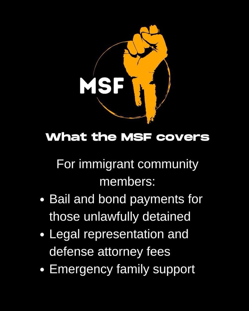 On a black background, white text reads:
What the MSF covers
For immigrant community members:
• Bail and bond payments for those unlawfully detained
• Legal representation and defense attorney fees
• Emergency family support