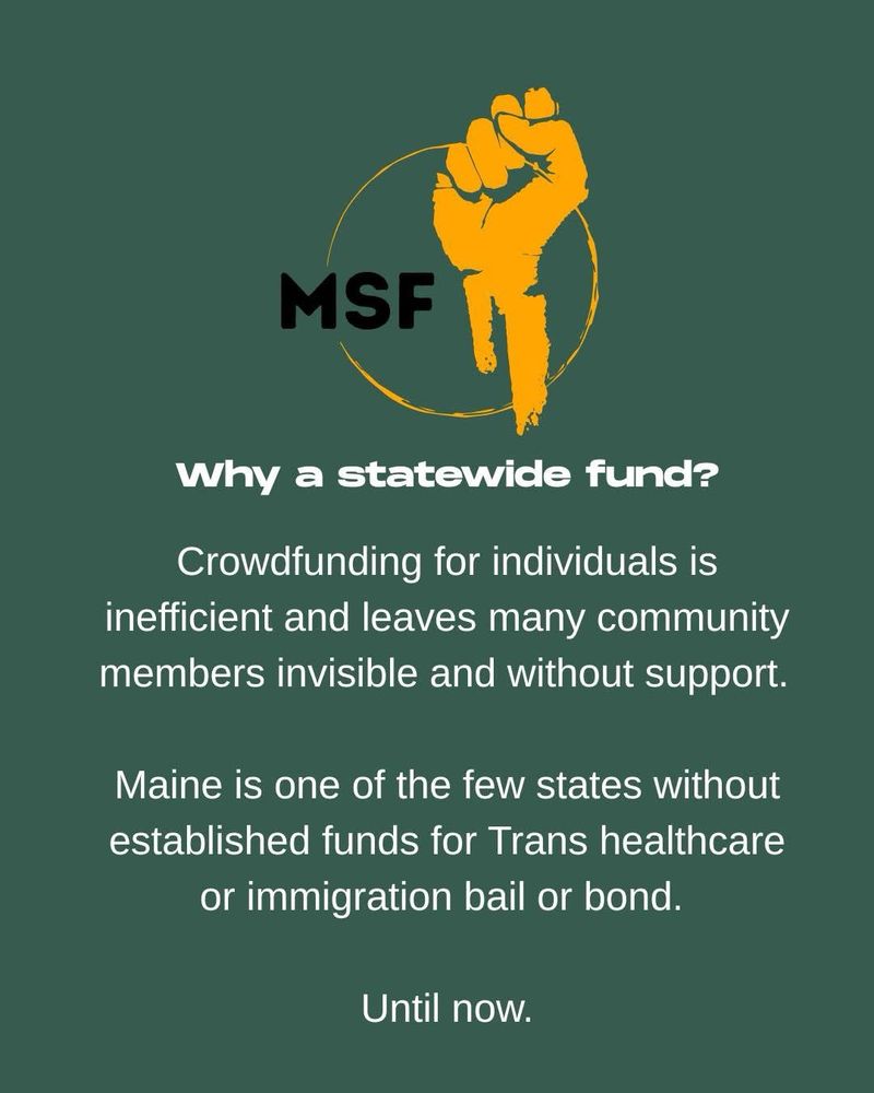 On a green background, white text reads:
why a statewide fund?
Crowdfunding for individuals is inefficient and leaves many community members invisible and without support.
Maine is one of the few states without established funds for Trans healthcare or immigration bail or bond.
Until now.