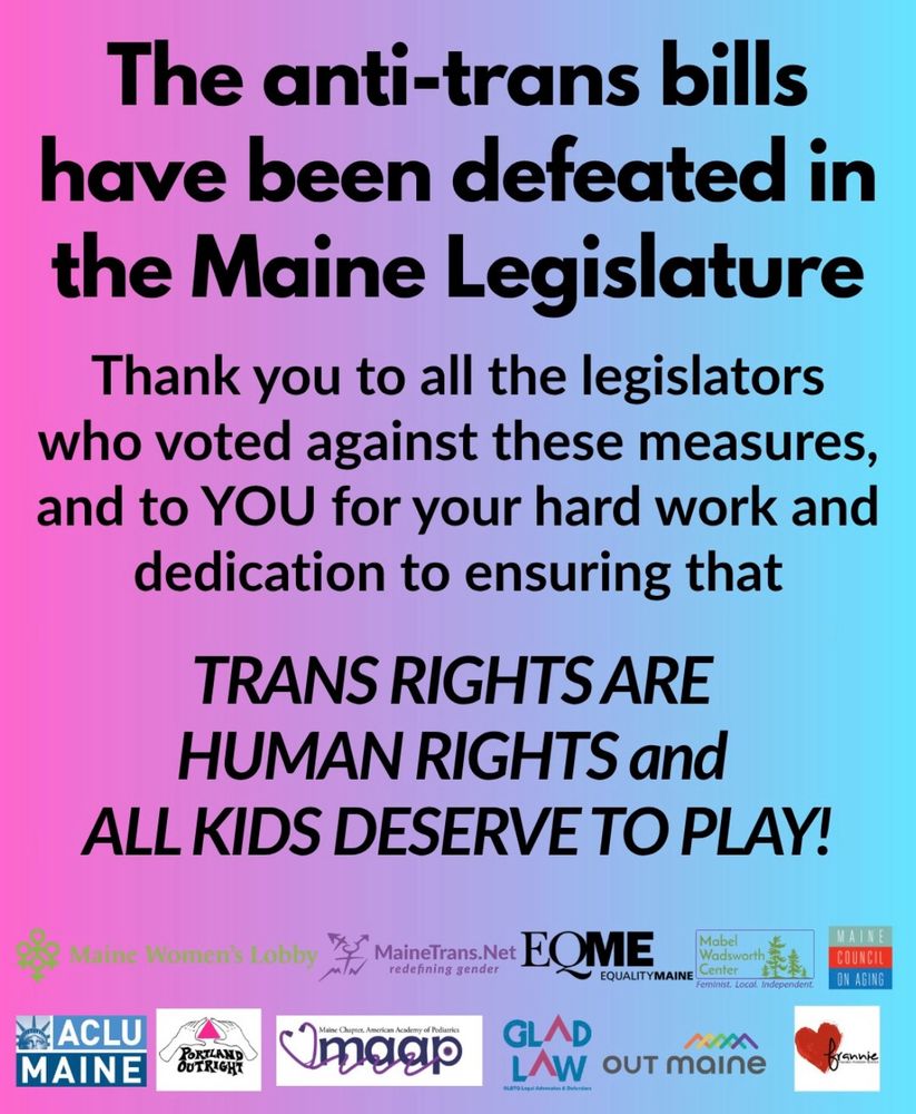 On a pink background, black text reads: The anti-trans bills have been defeated in the Maine Legislature
Thank you to all the legislators who voted against these measures, and to YOU for your hard work and dedication to ensuring that TRANS RIGHTS ARE HUMAN RIGHTS and
ALL KIDS DESERVE TO PLAY!
Maine Women's Lobby
MaineTransNet
EQME
Mabel Wadsworth
EQUALITYMAINE
COUNCIL ON AGING
ACLU of MAINE
PORTLAND OUTRIGHT
MAAP
GLAD LAW
OUT maine