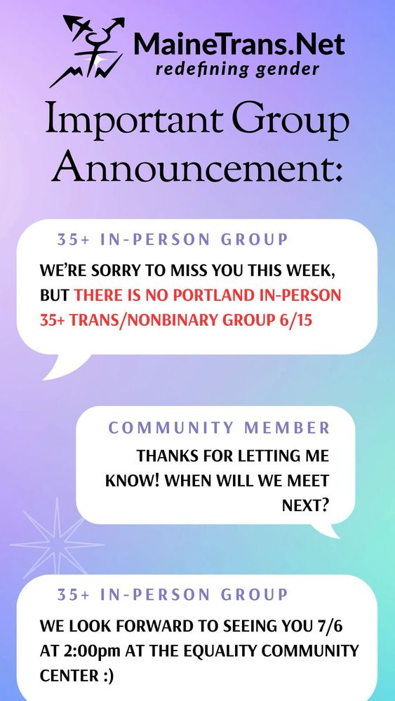 A graphic depicting conversation bubbles reading the following:
Important Group Announcement:
35+ IN-PERSON GROUP:
WE'RE SORRY TO MISS YOU THIS WEEK, BUT THERE IS NO PORTLAND IN-PERSON 35+ TRANS/NONBINARY GROUP 6/15
COMMUNITY MEMBER:
THANKS FOR LETTING ME KNOW! WHEN WILL WE MEET
NEXT?
35+ IN-PERSON GROUP:
WE LOOK FORWARD TO SEEING YOU 7/6 AT 2:00pm AT THE EQUALITY COMMUNITY
CENTER