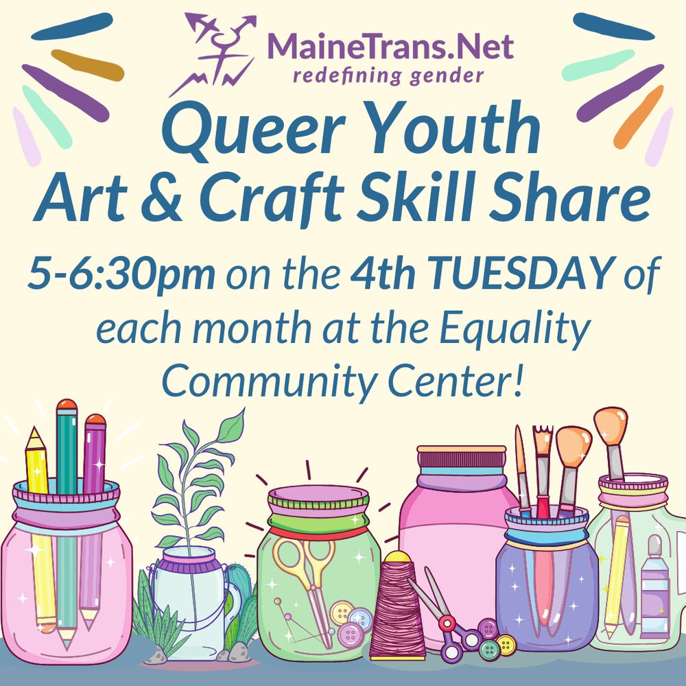 MaineTransNet's logo is at the top of a graphic about tomorrow's group. Above a line of illustrated jars with art supplies and plant cuttings in them, blue text on a beige background reads
Queer Youth Art & Craft Skill Share 5-6:30pm on the 4th TUESDAY of each month at the Equality Community Center!