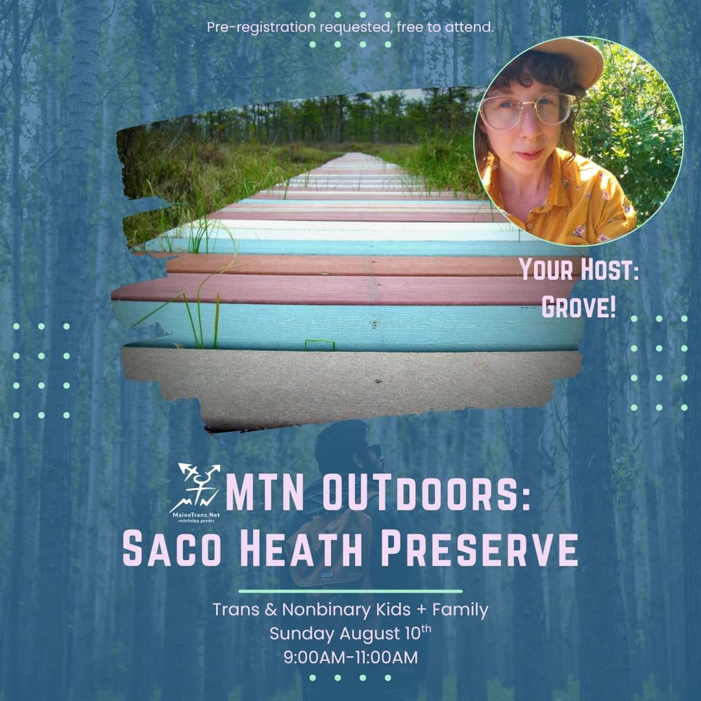 On a dark blue background is an image of Saco Heath preserve with an avatar of master naturalist Grove. The text reads Pre-registration requested, free to attend.
YOUR HOST:
GROVE!
#Pre-registration requested, free to attend
YOUR HOST:
GROVE!
* MTN OUTDOORS:
MaineTrans.Net
rede baing gesder
SACO HEATH PRESERVE
Trans & Nonbinary Kids + Family
Sunday August 10th
9:00AM-11:00AM