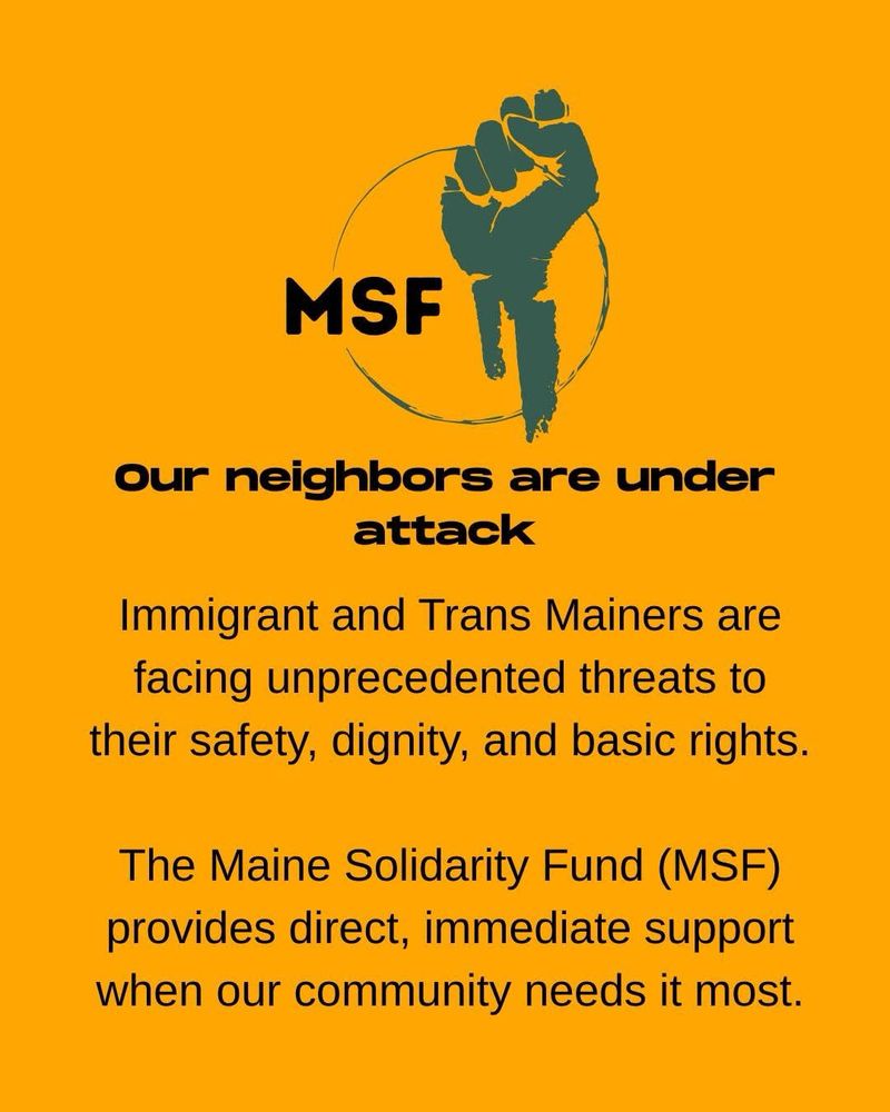 On an orange background, black text reads:
Our neighbors are under attack
Immigrant and Trans Mainers are facing unprecedented threats to their safety, dignity, and basic rights.
The Maine Solidarity Fund (MSF) provides direct, immediate support when our community needs it most.