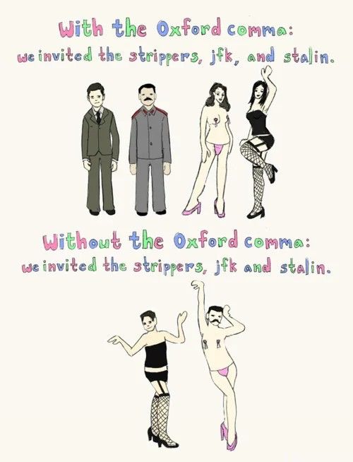 With the Oxford comma: We invited the strippers, JFK, and Stalin (with pictures of suit-clad JFK and Stalin plus two scantily clad strippers)

Without the Oxford comma: We invited the strippers, JFK and Stalin (with JFK and Stalin dressed as strippers)