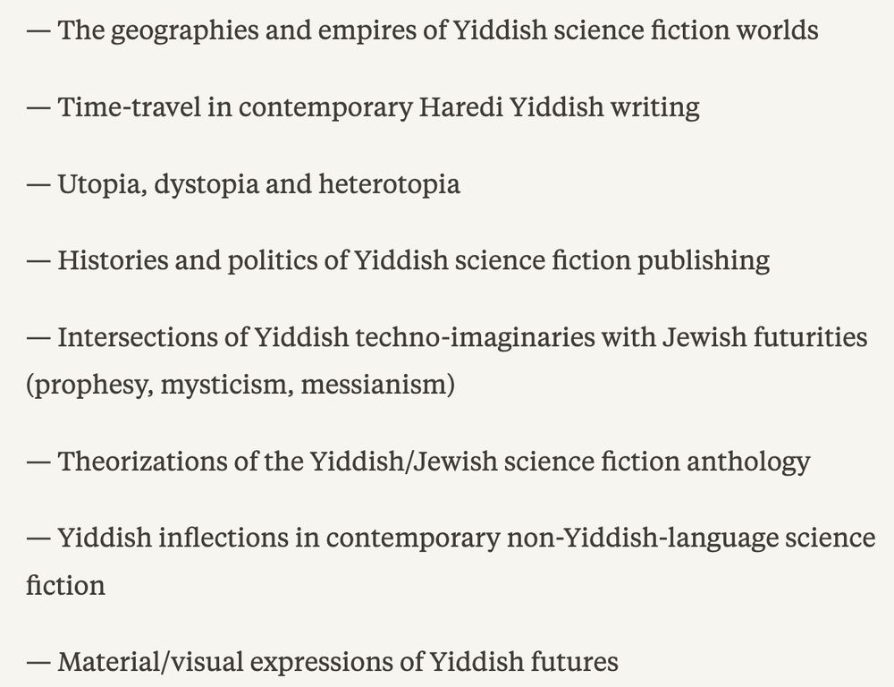 Screenshot of CFP listing: 
The geographies and empires of Yiddish science fiction worlds.
Time-travel in contemporary Haredi Yiddish writing.
Utopia, dystopia and heterotopia.
Histories and politics of Yiddish science fiction publishing.
Intersections of Yiddish techno-imaginaries with Jewish futurities (prophesy, mysticism, messianism).
Theorizations of the Yiddish/Jewish science fiction anthology.
Yiddish inflections in contemporary non-Yiddish-language science fiction.
Material/visual expressions of Yiddish futures.