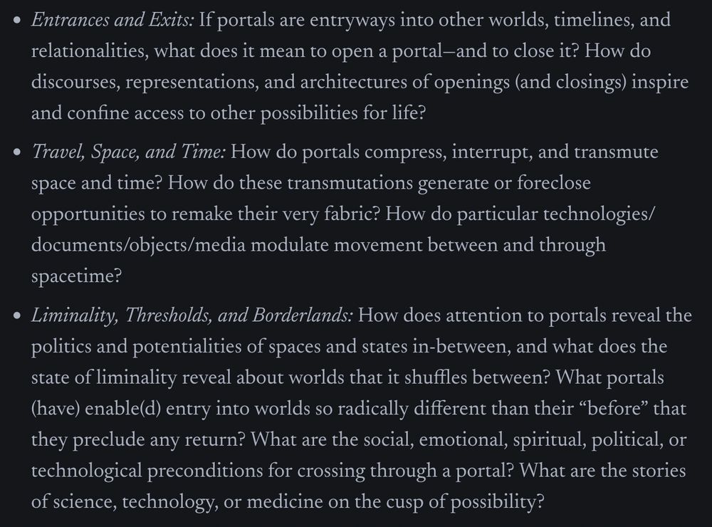 Screenshot of three bullet-point paragraphs of text from the CFP, reading:

Entrances and Exits: If portals are entryways into other worlds, timelines, and relationalities, what does it mean to open a portal—and to close it? How do discourses, representations, and architectures of openings (and closings) inspire and confine access to other possibilities for life?

Travel, Space, and Time: How do portals compress, interrupt, and transmute space and time? How do these transmutations generate or foreclose opportunities to remake their very fabric? How do particular technologies/documents/objects/media modulate movement between and through spacetime?

Liminality, Thresholds, and Borderlands: How does attention to portals reveal the politics and potentialities of spaces and states in-between, and what does the state of liminality reveal about worlds that it shuffles between? What portals (have) enable(d) entry into worlds so radically different than their “before” that they preclude any return? What are the social, emotional, spiritual, political, or technological preconditions for crossing through a portal? What are the stories of science, technology, or medicine on the cusp of possibility? 