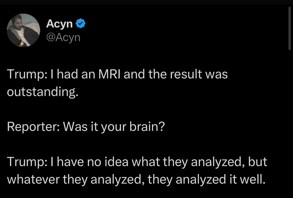 Trump: I had an MRI and the result was outstanding.

Reporter: Was it your brain?

Trump: I have no idea what they analyzed, but whatever they analyzed, they analyzed it well.